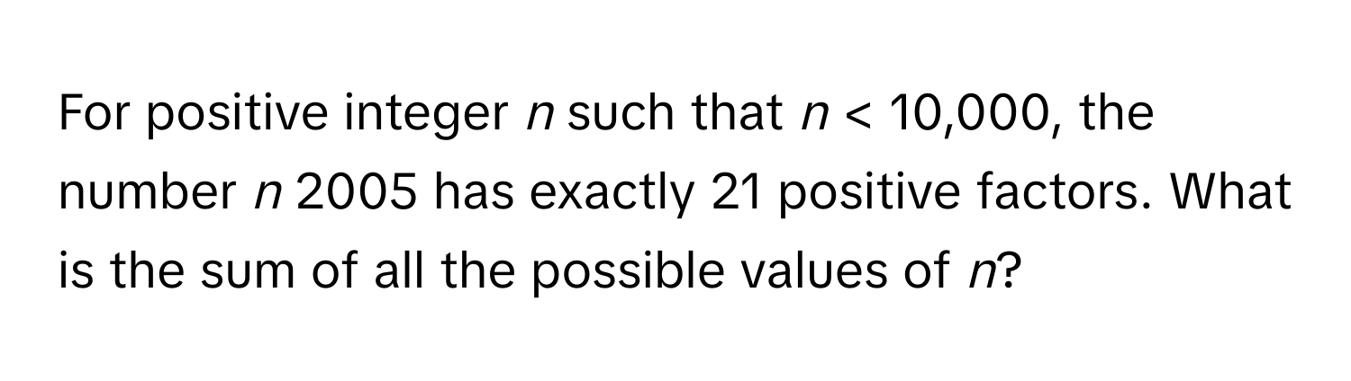 For positive integer *n* such that *n* < 10,000, the number *n* 2005 has exactly 21 positive factors. What is the sum of all the possible values of *n*?