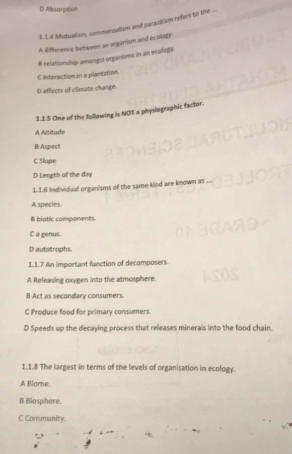 D Absorption
L.1.4 Mutualism, commensalism and parasitism refers to the ...
A difference between an organism and ecology
B relationship amongst organisms in an ecology.
C interaction in a plantation.
D effects of climate change.
1.1.5 One of the following is NOT a physiographic factor.
A Altitude
B Aspect
C Slope
D Length of the day
1.1.6 Individual organisms of the same kind are known as ...
A species.
B biotic components.
C a genus.
D autotrophs.
1.1.7 An important function of decomposers.
A Releasing oxygen into the atmosphere.
B Act as secondary consumers.
C Produce food for primary consumers.
D Speeds up the decaying process that releases minerals into the food chain.
1.1.8 The largest in terms of the levels of organisation in ecology.
A Biome.
B Biosphere.
C Community.