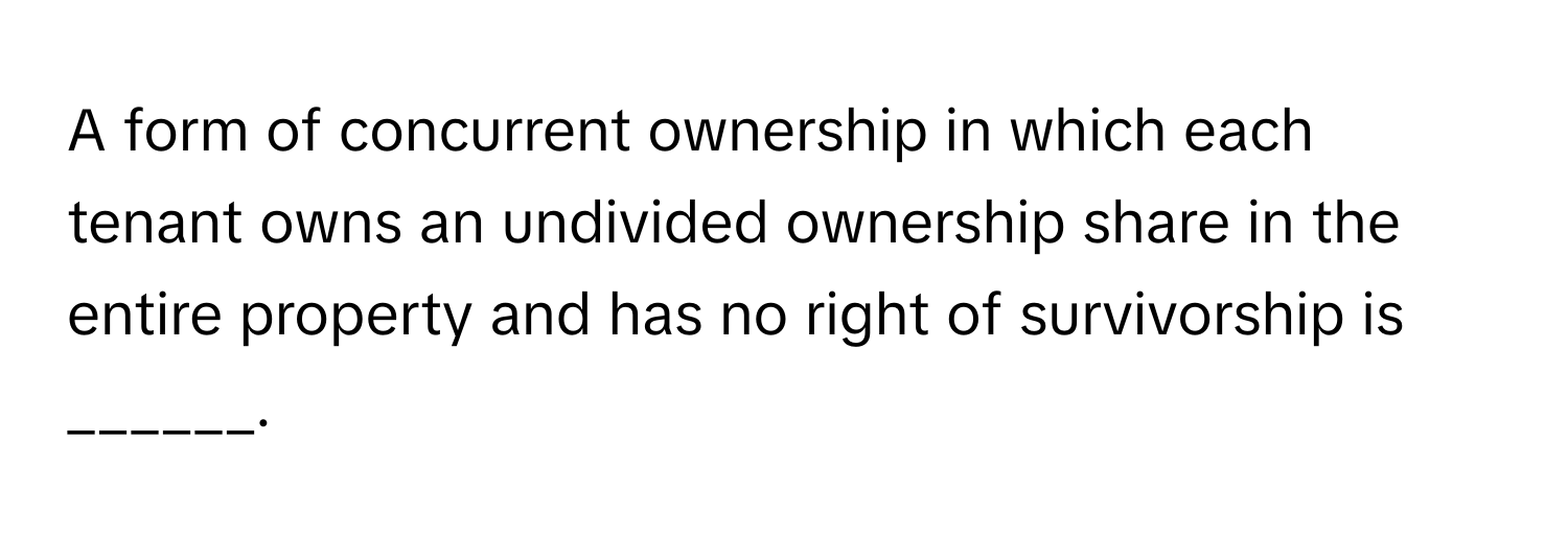 A form of concurrent ownership in which each tenant owns an undivided ownership share in the entire property and has no right of survivorship is ______.