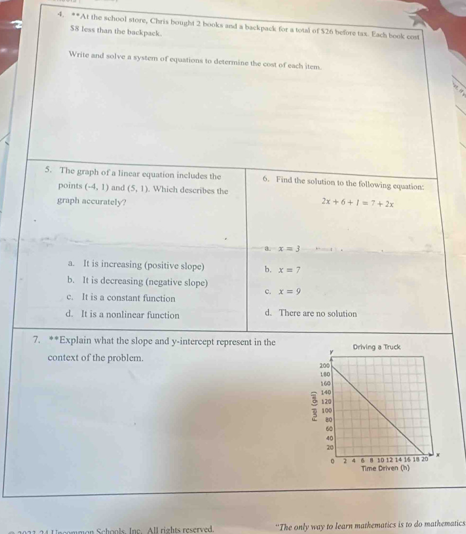 At the school store, Chris bought 2 books and a backpack for a total of $26 before tax. Each book cost
$8 less than the backpack.
Write and solve a system of equations to determine the cost of each item.
st. if
5. The graph of a linear equation includes the 6. Find the solution to the following equation:
points (-4,1) and (5,1). Which describes the
graph accurately?
2x+6+1=7+2x
a. x=3
a. It is increasing (positive slope) b. x= 7
b. It is decreasing (negative slope)
c. x=9
c. It is a constant function
d. It is a nonlinear function
d. There are no solution
7. **Explain what the slope and y-intercept represent in the
context of the problem. 
mon Schools. Inc. All rights reserved. “The only way to learn mathematics is to do mathematics