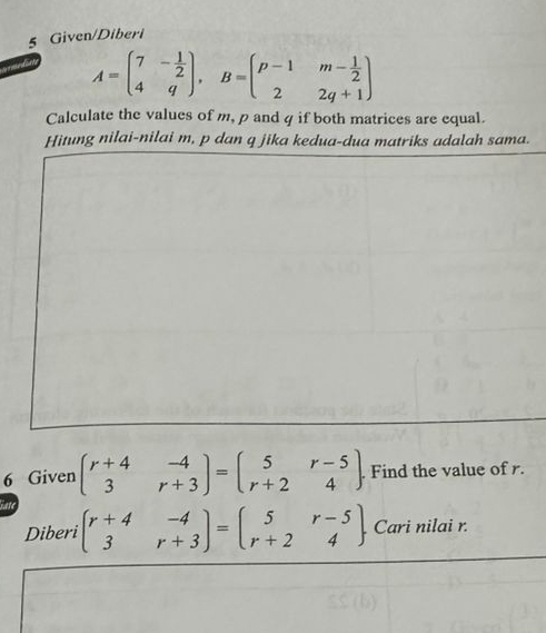 Given/Diberi
A=beginpmatrix 7&- 1/2  4&qendpmatrix , B=beginpmatrix p-1&m- 1/2  2&2q+1endpmatrix
Calculate the values of m, p and q if both matrices are equal.
Hitung nilai-nilai m, p dan q jika kedua-dua matriks adalah sama.
6 Given beginpmatrix r+4&-4 3&r+3endpmatrix =beginpmatrix 5&r-5 r+2&4endpmatrix. Find the value of r.
Diberi beginpmatrix r+4&-4 3&r+3endpmatrix =beginpmatrix 5&r-5 r+2&4endpmatrix. Cari nilai r.