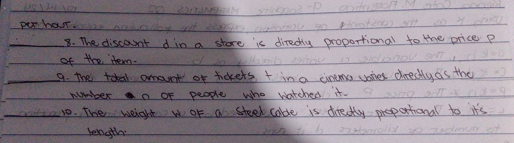 perhour. 
_ 
_8. The discount din a store is directly proportional to the price p 
of the tem. 
_9. The total amont of tickets + in a cinems vaties directly as the 
number an of people who watched it- 
_10. The weight w oF a steek cable is directly propattional to it's 
length: