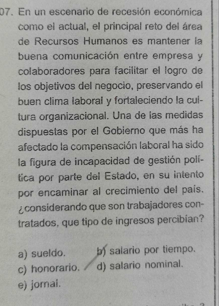 En un escenario de recesión económica
como el actual, el principal reto del área
de Recursos Humanos es mantener la
buena comunicación entre empresa y
colaboradores para facilitar el logão de
los objetivos del negocio, preservando el
buen clima laboral y fortaleciendo la cul-
tura organizacional. Una de las medidas
dispuestas por el Gobierno que más ha
afectado la compensación laboral ha sido
la figura de incapacidad de gestión polí-
tica por parte del Estado, en su intento
por encaminar al crecimiento del país.
¿ considerando que son trabajadores con-
tratados, que tipo de ingresos percibían?
a) sueldo. b) salario por tiempo.
c) honorario. d) salario nominal.
e) jornal.