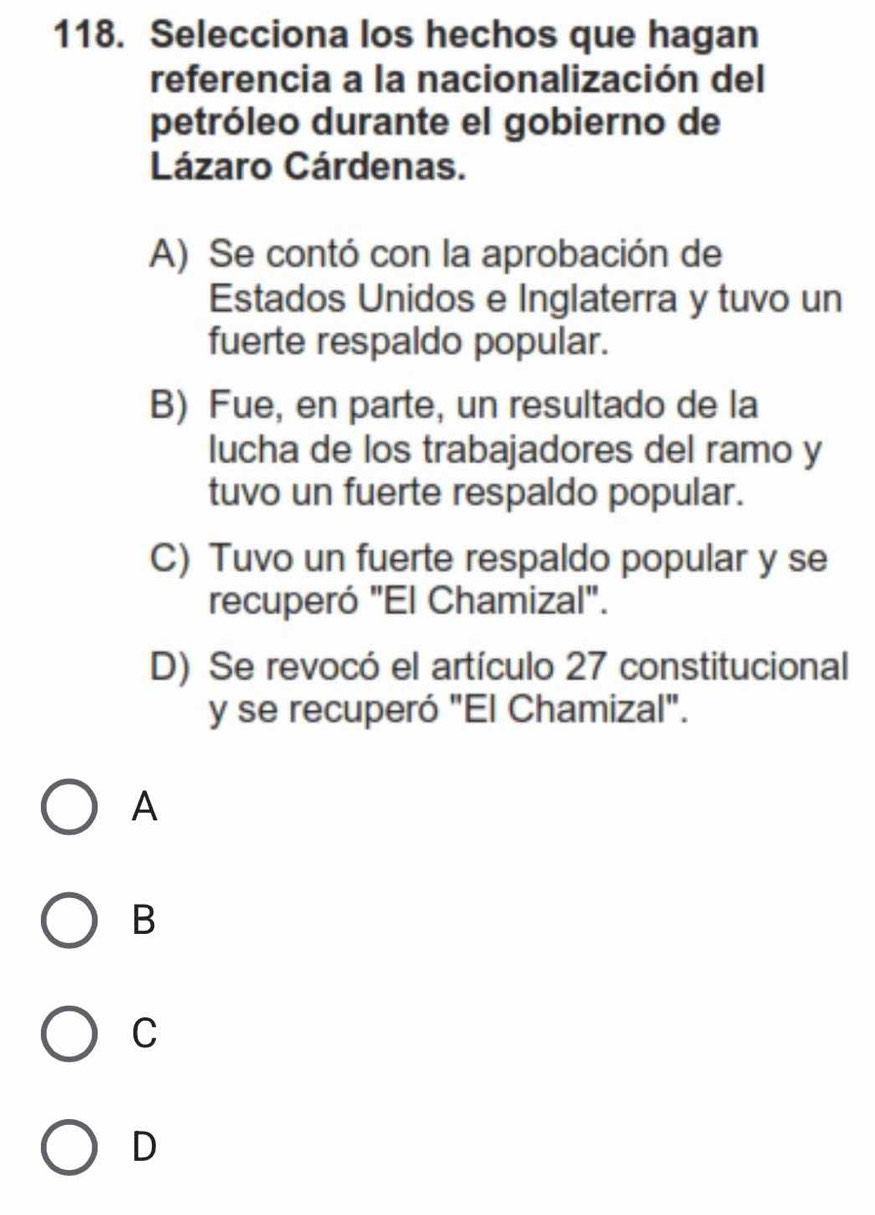 Selecciona los hechos que hagan
referencia a la nacionalización del
petróleo durante el gobierno de
Lázaro Cárdenas.
A) Se contó con la aprobación de
Estados Unidos e Inglaterra y tuvo un
fuerte respaldo popular.
B) Fue, en parte, un resultado de la
lucha de los trabajadores del ramo y
tuvo un fuerte respaldo popular.
C) Tuvo un fuerte respaldo popular y se
recuperó "El Chamizal".
D) Se revocó el artículo 27 constitucional
y se recuperó "El Chamizal".
A
B
C
D