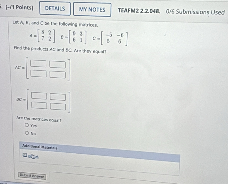 DETAILS MY NOTES TEAFM2 2.2.048. 0/6 Submissions Used
Let A, B, and C be the following matrices.
A=beginbmatrix 8&2 7&2endbmatrix B=beginbmatrix 9&3 6&1endbmatrix C=beginbmatrix -5&-6 5&6endbmatrix
Find the products AC and BC. Are they equal?
AC=beginbmatrix □ &□  □ &□ endbmatrix
BC=beginbmatrix □ &□  □ &□ endbmatrix
Are the matrices equal?
Yes
No
Additional Materials
c° pk
Submit Answer