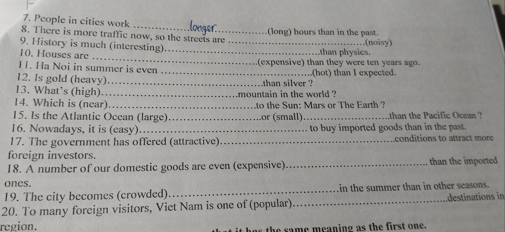 People in cities work 
(long) hours than in the past. 
8. There is more traffic now, so the streets are 
_ 
9. History is much (interesting)__ 
(noisy) 
10. Houses are 
than physics. 
(expensive) than they were ten years ago. 
11. Ha Noi in summer is even_ 
(hot) than I expected. 
12. Is gold (heavy)_ than silver ? 
13. What’s (high)_ 
mountain in the world ? 
14. Which is (near)_ to the Sun: Mars or The Earth ? 
15. Is the Atlantic Ocean (large)_ or (small)._ than the Pacific Ocean ? 
16. Nowadays, it is (easy)_ to buy imported goods than in the past. 
17. The government has offered (attractive)_ conditions to attract more 
foreign investors. 
18. A number of our domestic goods are even (expensive) _than the imported 
ones. 
19. The city becomes (crowded)_ in the summer than in other seasons. 
20. To many foreign visitors, Viet Nam is one of (popular) _destinations in 
region. 
has the same meaning as the first one.