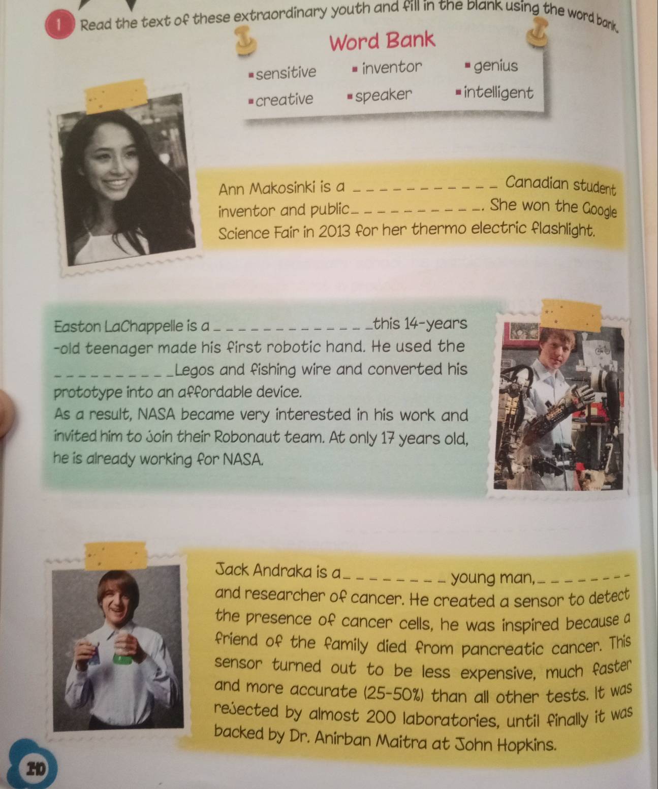 Read the text of these extraordinary youth and fill in the blank using the word bank.
Word Bank
# sensitive inventor genius
creative speaker intelligent
Ann Makosinki is a _Canadian student
inventor and public_
She won the Google
Science Fair in 2013 for her thermo electric flashlight.
Easton LaChappelle is a_ this 14-years
-old teenager made his first robotic hand. He used the
_Legos and fishing wire and converted his
prototype into an affordable device.
As a result, NASA became very interested in his work and
invited him to join their Robonaut team. At only 17 years old,
he is already working for NASA.
Jack Andraka is a_
young man,
_
and researcher of cancer. He created a sensor to detect
the presence of cancer cells, he was inspired because a
friend of the family died from pancreatic cancer. This
sensor turned out to be less expensive, much faster
and more accurate (25-50%) than all other tests. It was
rejected by almost 200 laboratories, until finally it was
backed by Dr. Anirban Maitra at John Hopkins.