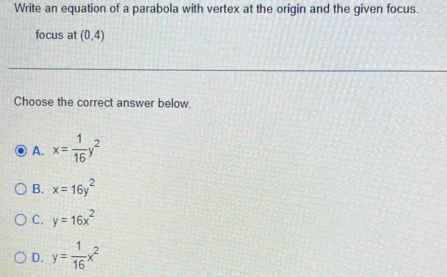 Write an equation of a parabola with vertex at the origin and the given focus.
focus at (0,4)
Choose the correct answer below.
A. x= 1/16 y^2
B. x=16y^2
C. y=16x^2
D. y= 1/16 x^2