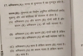 अभिक्न (A) : मानव के युग्वनज में 46 गुणसूत्र होते हैं।
कारण (R): युग्मनज का निर्माण अगुणित कोशिकाओं अर्धात्
शुक्ाणु और अंड कोशिका के संलयन से होता है।
(A) अमिकधन (A) और कारण (R) दोनों सही हैं और
कारण (R) अभिकथन (A) की सहीं व्याख्या है।
(B) अमिकथन (A) और कारण (R) दोनों सही हैं लेकिन
कारण (R) अनिकथन (A) की सही व्याख्या नहीं है।
(C) अभिकथन (A) सत्य है लेकिन कारण (R) गलत है। 19
(D) अभिकधन (A) का कथन गलत है लेकिन कारण
(R) सत्य है।