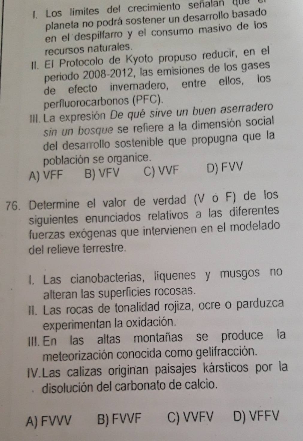 Los límites del crecimiento señalan que 1
planeta no podrá sostener un desarrollo basado
en el despilfarro y el consumo masivo de los
recursos naturales.
1I. El Protocolo de Kyoto propuso reducir, en el
periodo 2008-2012, las emisiones de los gases
de efecto invernadero, entre ellos, los
perfluorocarbonos (PFC).
III. La expresión De qué sirve un buen aserradero
sin un bosque se refiere a la dimensión social
del desarrollo sostenible que propugna que la
población se organice.
A) VFF B) VFV C) VVF D) FVV
76. Determine el valor de verdad (V ö F) de los
siguientes enunciados relativos a las diferentes
fuerzas exógenas que intervienen en el modelado
del relieve terrestre.
I. Las cianobacterias, liquenes y musgos no
alteran las superficies rocosas.
II. Las rocas de tonalidad rojiza, ocre o parduzca
experimentan la oxidación.
III. En las altas montañas se produce la
meteorización conocida como gelifracción.
IV.Las calizas originan paisajes kársticos por la
disolución del carbonato de calcio.
A) FVVV B) FVVF C) VVFV D) VFFV