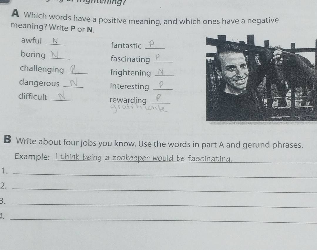 gntening? 
A Which words have a positive meaning, and which ones have a negative 
meaning? Write P or N. 
awful _N fantastic_ 
boring _fascinating_ 
challenging _frightening_ 
dangerous _interesting_ 
difficult _rewarding_ 
B Write about four jobs you know. Use the words in part A and gerund phrases. 
Example: I think being a zookeeper would be fascinating._ 
1._ 
2._ 
3._ 
_