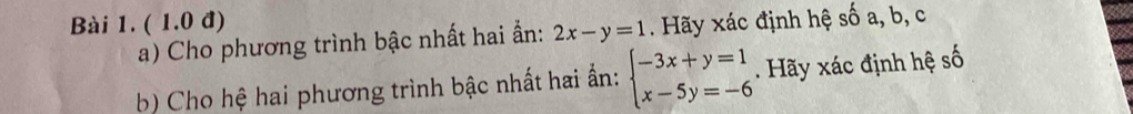 ( 1.0 đ)
a) Cho phương trình bậc nhất hai ẩn: 2x-y=1. Hãy xác định hệ số a, b, c
b) Cho hệ hai phương trình bậc nhất hai ấn: beginarrayl -3x+y=1 x-5y=-6endarray.. Hãy xác định hệ số