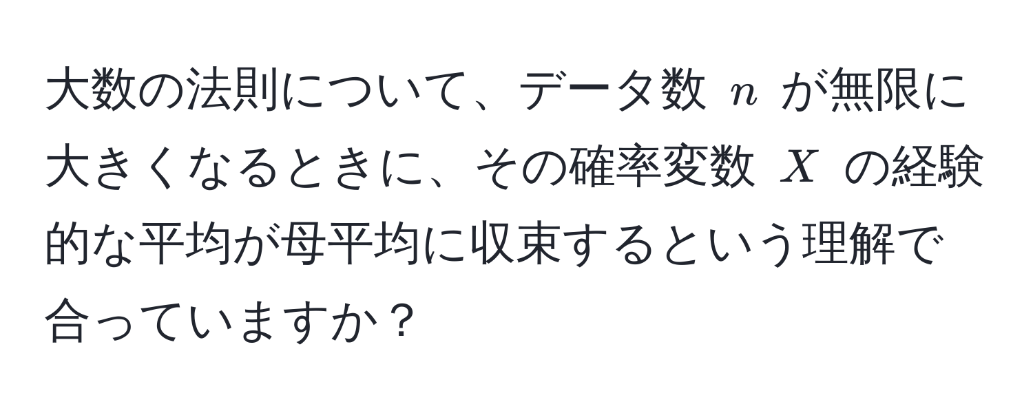 大数の法則について、データ数 $n$ が無限に大きくなるときに、その確率変数 $X$ の経験的な平均が母平均に収束するという理解で合っていますか？