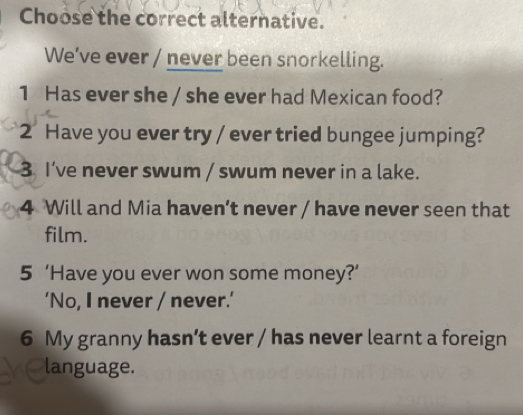 Choose the correct alternative.
We've ever / never been snorkelling.
1 Has ever she / she ever had Mexican food?
2 Have you ever try / ever tried bungee jumping?
3 I’ve never swum / swum never in a lake.
4 Will and Mia haven’t never / have never seen that
film.
5 ‘Have you ever won some money?’
‘No, I never / never.’
6 My granny hasn’t ever / has never learnt a foreign
language.