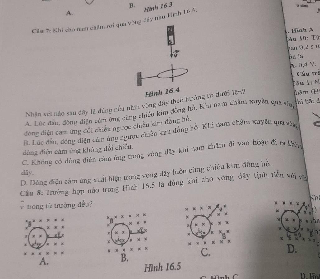 tâng
A.
Hình 16.3
Câu 7: Khi cho nam châm rơi qua vòng dây như Hình 16.4.
. Hình A
Tâu 10: Từ
ian 0,2 s tù
bn là
A. 0, 4 V.
. Câu trấ
Câu 1: N
Hình 16.4
Nhận xét nào sau đây là đúng nếu nhìn vòng dây theo hướng từ dưới lên?
(hâm (H)
A. Lúc đầu, dòng điện cảm ứng cùng chiều kim đồng hồ. Khi nam châm xuyên qua vòng thi bắt đ
đòng điện cảm ứng đồi chiều ngược chiều kim đồng hồ.
B. Lúc đầu, dòng điện cảm ứng ngược chiều kim đồng hồ. Khi nam châm xuyên qua vòng
đòng điện cảm ứng không đổi chiều.
C. Không có dòng điện cảm ứng trong vòng dây khi nam châm đi vào hoặc đi ra khỏiy
dây.
D. Dòng điện cảm ứng xuất hiện trong vòng dây luôn cùng chiều kim đồng hồ.
Câu 8: Trường hợp nào trong Hình 16.5 là đúng khi cho vòng dây tịnh tiến với vận
Nh
v trong từ trường đều?
* * * *
* * * x
× xy
a)
x.Xx * * * 
×
x_2* * x* x
× * * kx,02
B × * ×
:
x x x x
x * * *
x x 2xy
× ×
x x x x^(10) x x.x
x × × x^(+))
x x* x
* * * * * * *
* * * * * * *
* * * * * *
D.
A.
B.
C.
Hình 16.5
C Hình C D. Hìn!