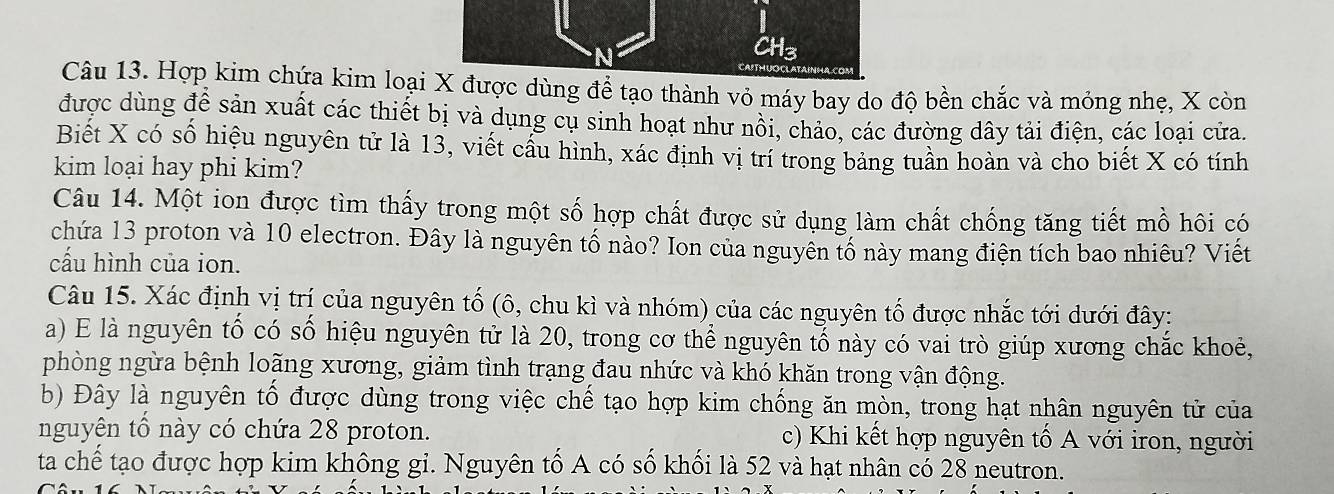 CH3 
Câu 13. Hợp kim chứa kim loại X được dùng đề tạo thành vỏ máy bay do độ bền chắc và mỏng nhẹ, X còn 
được dùng để sản xuất các thiết bị và dụng cụ sinh hoạt như nồi, chảo, các đường dây tải điện, các loại cửa. 
Biết X có số hiệu nguyên tử là 13, viết cấu hình, xác định vị trí trong bảng tuần hoàn và cho biết X có tính 
kim loại hay phi kim? 
Câu 14. Một ion được tìm thấy trong một số hợp chất được sử dụng làm chất chống tăng tiết mồ hôi có 
chứa 13 proton và 10 electron. Đây là nguyên tố nào? Ion của nguyên tố này mang điện tích bao nhiêu? Viết 
cấu hình của ion. 
Câu 15. Xác định vị trí của nguyên tố (ô, chu kì và nhóm) của các nguyên tố được nhắc tới dưới đây: 
a) E là nguyên tố có số hiệu nguyên tử là 20, trong cơ thể nguyên tố này có vai trò giúp xương chắc khoẻ, 
phòng ngừa bệnh loãng xương, giảm tình trạng đau nhức và khó khăn trong vận động. 
b) Đây là nguyên tố được dùng trong việc chế tạo hợp kim chống ăn mòn, trong hạt nhân nguyên tử của 
nguyên tổ này có chứa 28 proton. c) Khi kết hợp nguyên tố A với iron, người 
ta chế tạo được hợp kim không gỉ. Nguyên tố A có số khối là 52 và hạt nhân cổ 28 neutron.