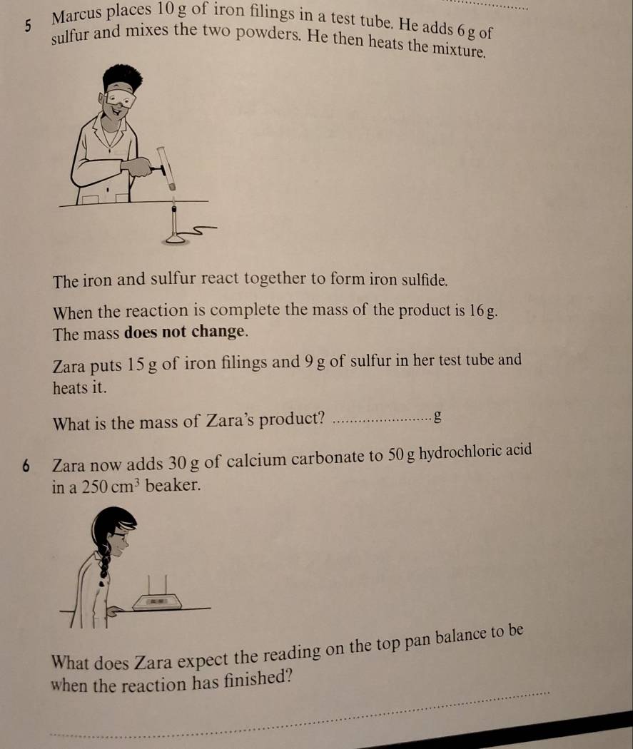 Marcus places 10 g of iron filings in a test tube. He adds 6 g of_ 
sulfur and mixes the two powders. He then heats the mixture. 
The iron and sulfur react together to form iron sulfide. 
When the reaction is complete the mass of the product is 16g. 
The mass does not change. 
Zara puts 15 g of iron filings and 9 g of sulfur in her test tube and 
heats it. 
What is the mass of Zara's product? _g 
6 Zara now adds 30 g of calcium carbonate to 50 g hydrochloric acid 
in a 250cm^3 beaker. 
What does Zara expect the reading on the top pan balance to be 
_ 
when the reaction has finished?