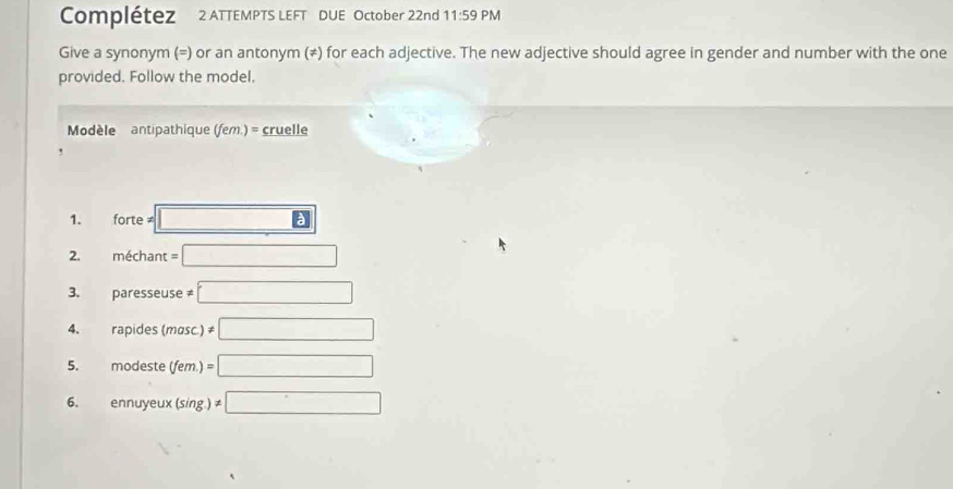 Complétez 2 ATTEMPTS LEFT DUE October 22nd 11:59 PM 
Give a synonym (=) or an antonym (≠) for each adjective. The new adjective should agree in gender and number with the one 
provided. Follow the model. 
Modèle antipathique (fem.) = cruelle 
1. forte ≠ □ 
2. méchant =□
3. paresseuse ≠ □
4、 rapides (mosc.) != □
5. modeste (fem.) =□
6. ennuyeux (sing.) != □