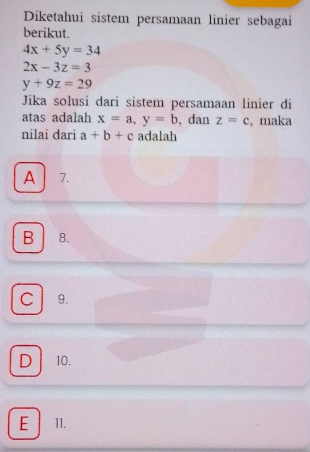 Diketahui sistem persamaan linier sebagai
berikut.
4x+5y=34
2x-3z=3
y+9z=29
Jika solusi dari sistem persamaan linier di
atas adalah x=a, y=b , dan z=c , maka
nilai dari a+b+c adalah
A 7.
B 8.

C 9.
D 10.
E 11.