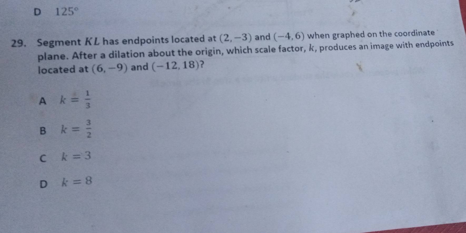 125°
29. Segment KL has endpoints located at (2,-3) and (-4,6) when graphed on the coordinate 
plane. After a dilation about the origin, which scale factor, k, produces an image with endpoints
located at (6,-9) and (-12,18) ?
A k= 1/3 
B k= 3/2 
C k=3
D k=8