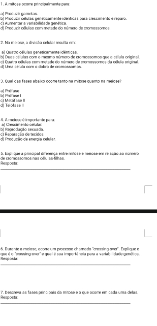 A mitose ocorre principalmente para:
a) Produzir gametas.
b) Produzir células geneticamente idênticas para crescimento e reparo
c) Aumentar a variabilidade genética.
d) Produzir célullas com metade do número de cromossomos.
2. Na meiose, a divisão celular resulta em:
a) Quatro células geneticamente idênticas.
b) Duas célullas com o mesmo número de cromossomos que a célula original.
c) Quatro células com metade do número de cromossomos da célula original.
d) Uma célulla com o dobro de cromossomos.
3. Quall das fases abalxo ocorre tanto na milose quanto na melose?
b) Prófase I a) Prófase
d) Telófase II c) Metáfase III
4. A melose é limportante para: a) Crescimento celular
b) Reprodução sexuada. c1 Reparação de tecidos.
d) Produção de energia celullar.
5. Explique a principal diferença entre mitose e meiose em relação ao número
Resposta de cromossomos nas células filhas.
_
6. Durante a meiose, ocorre um processo chamado "crossing-over". Explique o
Resposta: que é o "crossing-over" e qual é sua importância para a variabilidade genética
_
7. Descreva as fases principais da mitose e o que ocorre em cada uma delas.
Resposta:
_