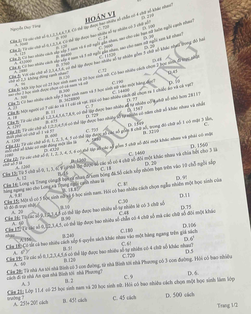 hoán vị
D. 210
Câu Lị Tử các chữ số 0,1,2,3,4,6,7,8. Có thể lập được bao nhiều số chẵn có 4 chữ số khác nhau
Nguyễn Duy Tùng
C. 720
B. 930
C. 24 D. 30
Câu 2: Từ các chữ số 0,1,2,3,4. Có thể lập được bao nhiều số tự nhiên có 3 chữ sối D. 100
Câu 3: Có bao nhiều cách sắp xếp 5 nam và 6 nữ ngồi gần nhau, sao cho các bạn nữ luôn ngồi cạnh nhau
A. 5040
B. 120
C. 3600
Câu 4: Có bao nhiều cách sắp xép 4 nam và 5 nữ ngồi gân nhau, sao cho nam nữ ngl i xen kẽ nhau?
C. 11520 D. 20
A. 125
Câu S: Với các chữ số 2,3,4,5,6, có thể lập được bao nhiều số tự nhiên gồm 5 chữ số khác nhau trong đó ha
A. 432000 B. 86400
D.48
B. 5760
A. 2880
Câu 6: Một lớp học có 25 học sinh nam và 20 học sinh nữ. Có bao nhiêu cách chọn 2 học sinh đi trực nhật
chữ số 2,3 không đứng cạnh nhau? C.72
D.45
B.120
A. 96
sao cho 2 học sinh được chọn có cả nam và nữ C.190
B.300
Câu 7: Có bao nhiêu cách xếp 5 học sinh nam và 5 học sinh nữ vào một hàng đọc7 D. 10
B. 3628800 C. 14400
A. 500
Câu 8: Một người có 7 cái áo và 11 cái cả vạt. Hỏi có bao nhiêu cách để chọn ra 1 chiếc áo và cả vạt7
D. 77
A. 25
C. 7
Câu 9: Từ các chữ số 1,2,3,4,5,6,7,8,9, có thể lập được bao nhiêu số tự nhiên có 4 chữ số nhỏ hơn 28117
D. 729 D. 1567
B. 11
Câu 10: Từ các chữ số 1;2;3;4;5;6 có thể lập được bao nhiều số tự nhiên có năm chữ số khác nhau và nhất
A. 18
D. 1549
A. 1297 B. 675
C.
Câu 11: Từ các chữ số 0, 1, 2, 3, 4, 5 có thể lập được số các số gồm 8 chữ số, trong đó chữ số 1 có mặt 3 lần,
thiết phải có chữ số 1 và 5?
A. 1200 B. 600 C. 735
mỗi chữ số khác có mặt đúng một lần là A. 5880 B. 3210
D. 1560
chữ số 5 là  Câu 12: Từ các chữ số 0, 1, 2, 3, 4, 5, 6 có thể lập số các số gồm 5 chữ số đối một khác nhau và phải có mặt
D. 4320
1080
B. 1360 C. 1460
Câu 13: Từ 5 chữ số 0, 1, 3, 6, 9 có thể lập được số các số có 4 chữ số đôi một khác nhau và chia hết cho 3 là
D. 20
A. 1260
A. 12 B. 16 C. 18
Câu 14: Long và Trung cùng 8 bạn rủ nhau đi xem bóng đá.Số cách xếp nhóm bạn trên vào 10 chỗ ngồi sắp
D. 9!
hàng ngang sao cho Long và Trung ngôi cạnh nhau là C. 8!
Câu 15: Một tổ có 5 học sinh nữ và 6 học sinh nam. Hỏi có bao nhiêu cách chọn ngẫu nhiên một học sinh của
A. 9.8! B. 18.8!
D.11
C.30
đổ đó đi trực nhật B.10 D.75
Câu 16: Từ các số 0,1,2,3,4,5 có thể lập được bao nhiêu số tự nhiên lẻ có 3 chữ số
A. 20
C.48
Câu 17: Từ các số 0,1,2,3,4,5, có thể lập được bao nhiêu số chẵn có 4 chữ số mả các chữ số đôi một khác
A. 60 B.90
nhau C.180 D.106
A.156 B.240
D.
Câu 18: Có tất cả bao nhiêu cách xếp 6 quyển sách khác nhau vào một hàng ngang trên giá sách
B. 5! C.6! 6^5
Câu 19: Từ các số 0,1,2,3,4,5,6 có thể lập được bao nhiêu số tự nhiên có 4 chữ số khác nhau?
A. 6^6
D.5
B.120 C.720
Câu 20: Từ nhà An tới nhà Bình có 3 con đường, từ nhà Bình tới nhà Phương có 3 con đường. Hỏi có bao nhiêu
A. 60
C. 9 D. 6.
cách đi từ nhà An qua nhà Bình tới nhà Phương?
A. 3 B. 2
Câu 21: Lớp 11A có 25 học sinh nam và 20 học sinh nữ. Hỏi có bao nhiêu cách chọn một học sinh làm lớp
trưởng ? C. 45 cách D. 500 cách
A. 25!+20!! cách B. 45! cách
Trang 1/2