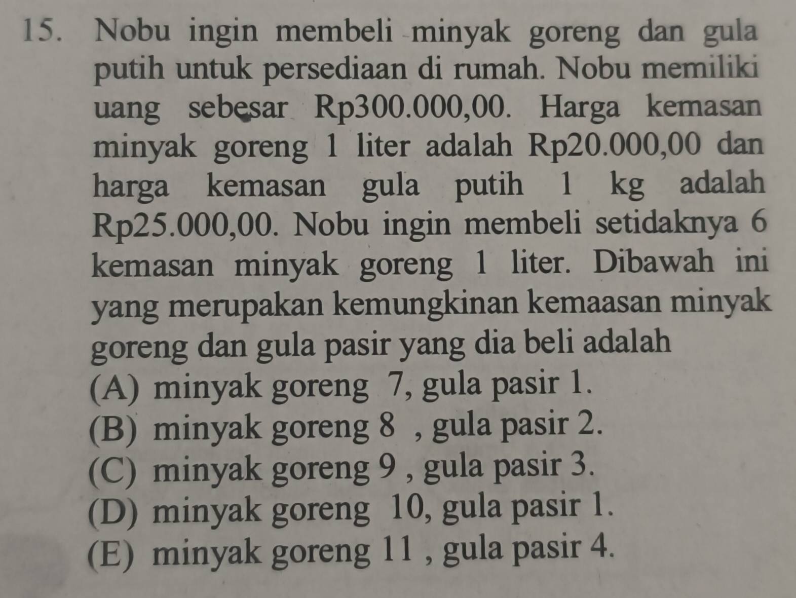 Nobu ingin membeli minyak goreng dan gula
putih untuk persediaan di rumah. Nobu memiliki
uang sebesar Rp300.000,00. Harga kemasan
minyak goreng 1 liter adalah Rp20.000,00 dan
harga kemasan gula putih 1 kg adalah
Rp25.000,00. Nobu ingin membeli setidaknya 6
kemasan minyak goreng 1 liter. Dibawah ini
yang merupakan kemungkinan kemaasan minyak
goreng dan gula pasir yang dia beli adalah
(A) minyak goreng 7, gula pasir 1.
(B) minyak goreng 8 , gula pasir 2.
(C) minyak goreng 9 , gula pasir 3.
(D) minyak goreng 10, gula pasir 1.
(E) minyak goreng 11 , gula pasir 4.