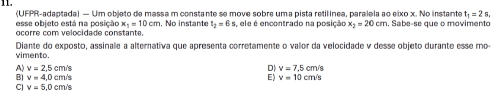 (UFPR-adaptada) — Um objeto de massa m constante se move sobre uma pista retilínea, paralela ao eixo x. No instante t_1=2s, 
esse objeto está na posição x_1=10cm. No instante t_2=6s , ele é encontrado na posição x_2=20cm. Sabe-se que o movimento
ocorre com velocidade constante.
Diante do exposto, assinale a alternativa que apresenta corretamente o valor da velocidade v desse objeto durante esse mo-
vimento.
A) v=2,5cm/s D) v=7,5cm/s
B) v=4,0cm/s E) v=10cm/s
C) v=5,0cm/s