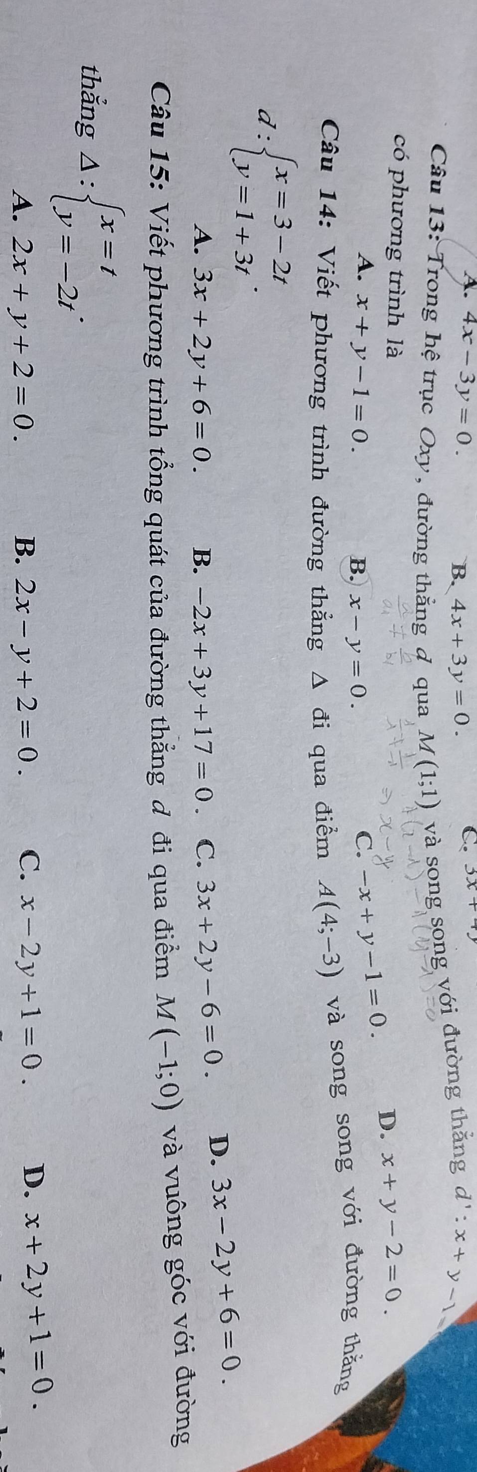 A. 4x-3y=0. B. 4x+3y=0.
C 3x+4y
Câu 13: Trong hệ trục Oxy, đường thẳng đ qua M(1;1) và song song với đường thẳng d':x+y-1 a
có phương trình là
A. x+y-1=0. B. x-y=0.
C. -x+y-1=0. D. x+y-2=0. 
Câu 14: Viết phương trình đường thẳng Δ đi qua điểm A(4;-3) và song song với đường thằng
d:beginarrayl x=3-2t y=1+3tendarray..
A. 3x+2y+6=0. B. -2x+3y+17=0 C. 3x+2y-6=0. D. 3x-2y+6=0. 
Câu 15: Viết phương trình tổng quát của đường thẳng đ đi qua điểm M(-1;0) và vuông góc với đường
thẳng Delta :beginarrayl x=t y=-2tendarray..
A. 2x+y+2=0. B. 2x-y+2=0. C. x-2y+1=0. D. x+2y+1=0.