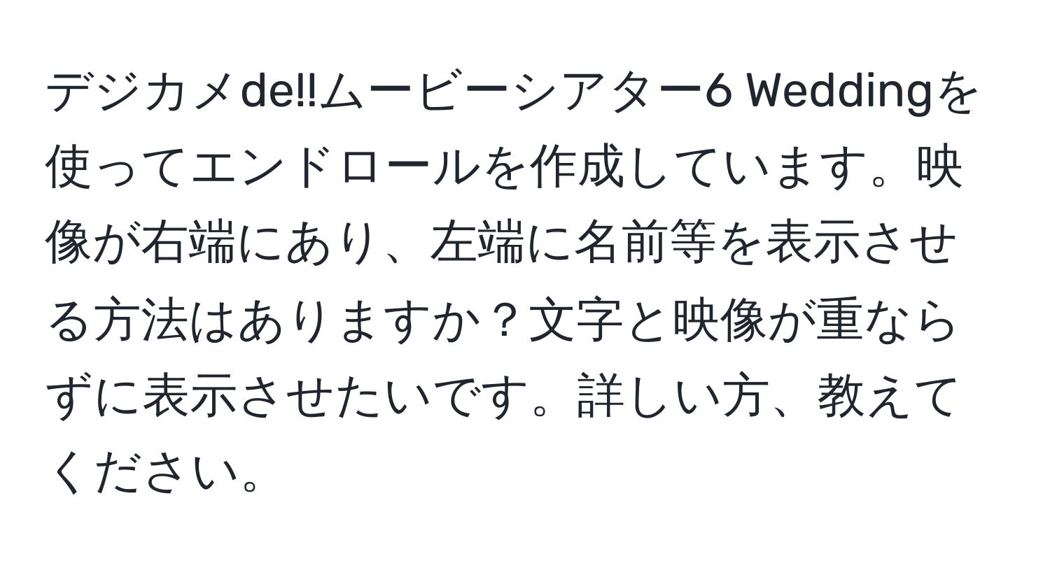 デジカメde!!ムービーシアター6 Weddingを使ってエンドロールを作成しています。映像が右端にあり、左端に名前等を表示させる方法はありますか？文字と映像が重ならずに表示させたいです。詳しい方、教えてください。