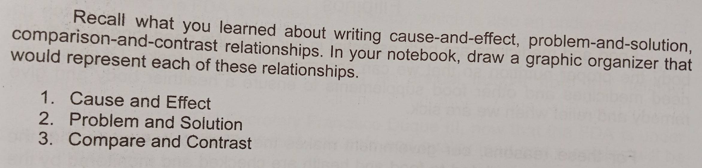 Recall what you learned about writing cause-and-effect, problem-and-solution, 
comparison-and-contrast relationships. In your notebook, draw a graphic organizer that 
would represent each of these relationships. 
1. Cause and Effect 
2. Problem and Solution 
3. Compare and Contrast