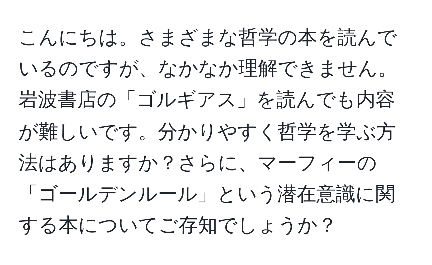 こんにちは。さまざまな哲学の本を読んでいるのですが、なかなか理解できません。岩波書店の「ゴルギアス」を読んでも内容が難しいです。分かりやすく哲学を学ぶ方法はありますか？さらに、マーフィーの「ゴールデンルール」という潜在意識に関する本についてご存知でしょうか？