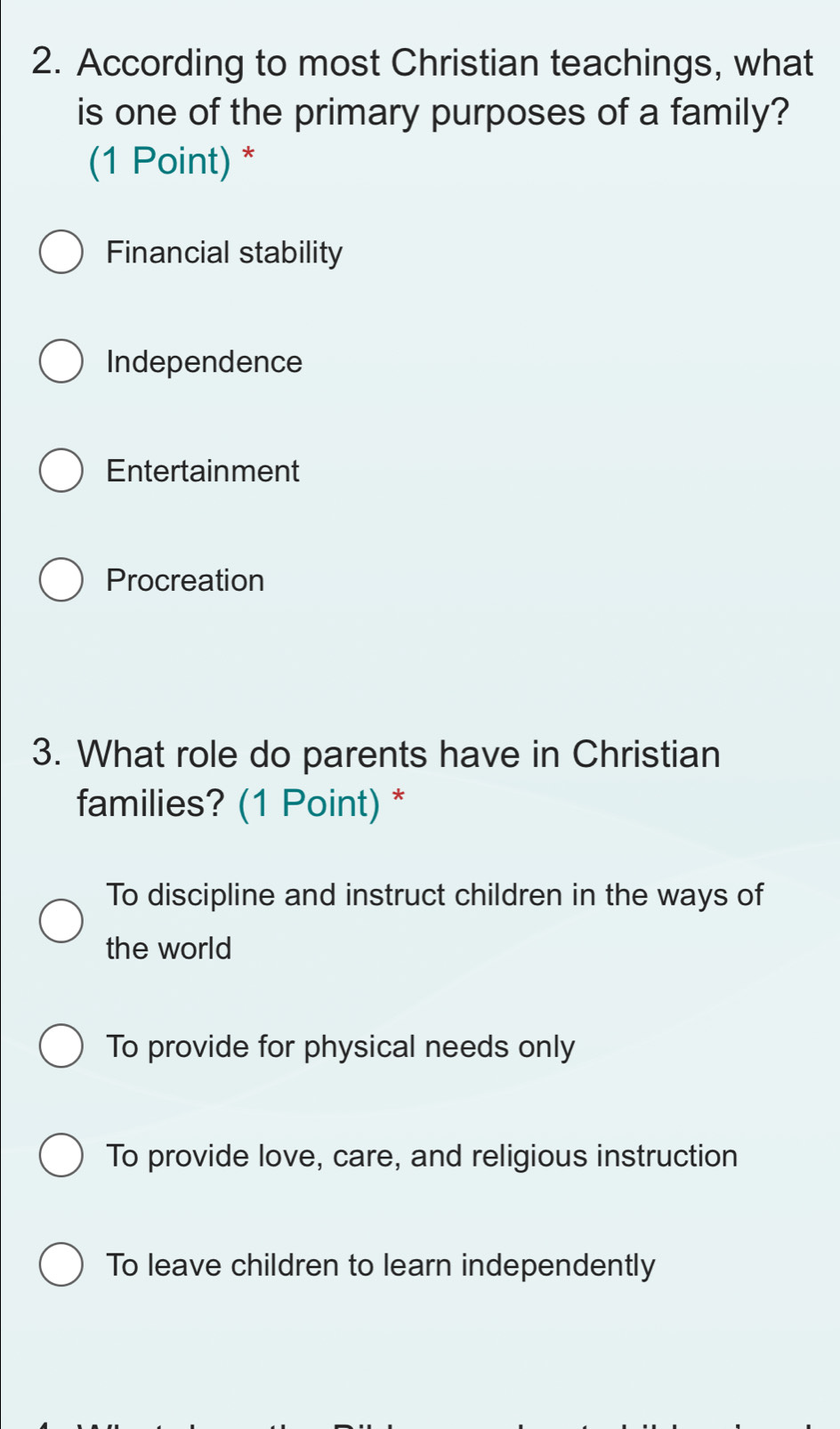 According to most Christian teachings, what
is one of the primary purposes of a family?
(1 Point) *
Financial stability
Independence
Entertainment
Procreation
3. What role do parents have in Christian
families? (1 Point) *
To discipline and instruct children in the ways of
the world
To provide for physical needs only
To provide love, care, and religious instruction
To leave children to learn independently