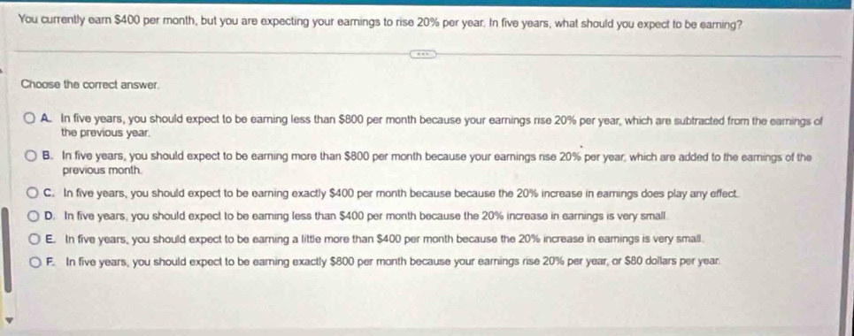 You currently earn $400 per month, but you are expecting your eamings to rise 20% per year. In five years, what should you expect to be earning?
Choose the correct answer.
A. In five years, you should expect to be earning less than $800 per month because your earnings rise 20% per year, which are subtracted from the earnings of
the previous year.
B. In five years, you should expect to be earning more than $800 per month because your earnings rise 20% per year, which are added to the earings of the
previous month.
C. In five years, you should expect to be earning exactly $400 per month because because the 20% increase in eamings does play any effect.
D. In five years, you should expect to be earning less than $400 per month because the 20% increase in earnings is very small.
E. In five years, you should expect to be earning a little more than $400 per month because the 20% increase in earnings is very small.
F. In five years, you should expect to be earning exactly $800 per month because your earnings rise 20% per year, or $80 dollars per year.