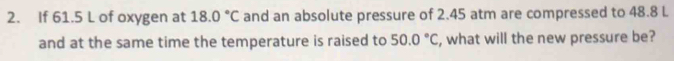 If 61.5 L of oxygen at 18.0°C and an absolute pressure of 2.45 atm are compressed to 48.8 L
and at the same time the temperature is raised to 50.0°C , what will the new pressure be?