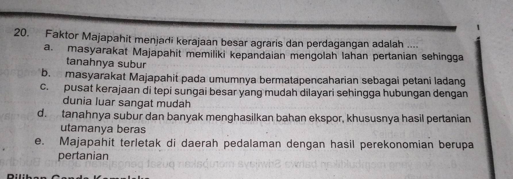 Faktor Majapahit menjadi kerajaan besar agraris dan perdagangan adalah ....
a. masyarakat Majapahit memiliki kepandaian mengolah lahan pertanian sehingga
tanahnya subur
b. masyarakat Majapahit pada umumnya bermatapencaharian sebagai petani ladang
c. pusat kerajaan di tepi sungai besar yang mudah dilayari sehingga hubungan dengan
dunia luar sangat mudah
d. tanahnya subur dan banyak menghasilkan bahan ekspor, khususnya hasil pertanian
utamanya beras
e. Majapahit terletak di daerah pedalaman dengan hasil perekonomian berupa
pertanian