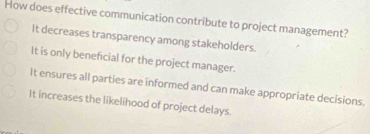 How does effective communication contribute to project management?
It decreases transparency among stakeholders.
It is only benefcial for the project manager.
It ensures all parties are informed and can make appropriate decisions.
It increases the likelihood of project delays.