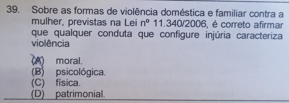 Sobre as formas de violência doméstica e familiar contra a
mulher, previstas na Lei n° 11.340/2006, é correto afirmar
que qualquer conduta que configure injúria caracteriza
violência
(A) moral.
(B) psicológica.
(C) física.
(D) patrimonial.