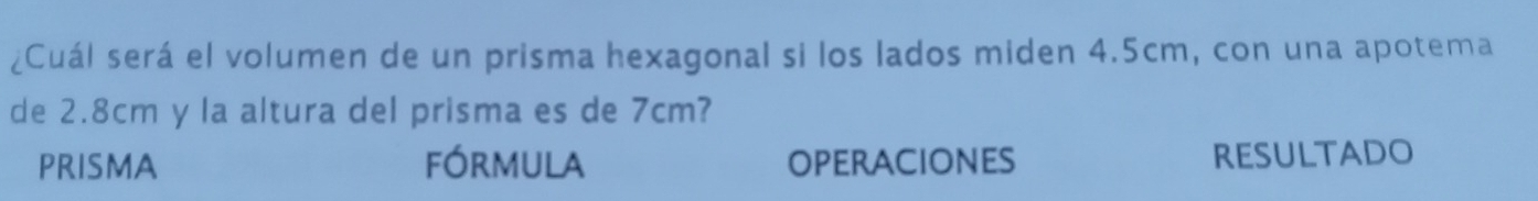 ¿Cuál será el volumen de un prisma hexagonal si los lados miden 4.5cm, con una apotema 
de 2.8cm y la altura del prisma es de 7cm? 
PRISMA fórmula OPERACiONES RESULTADO