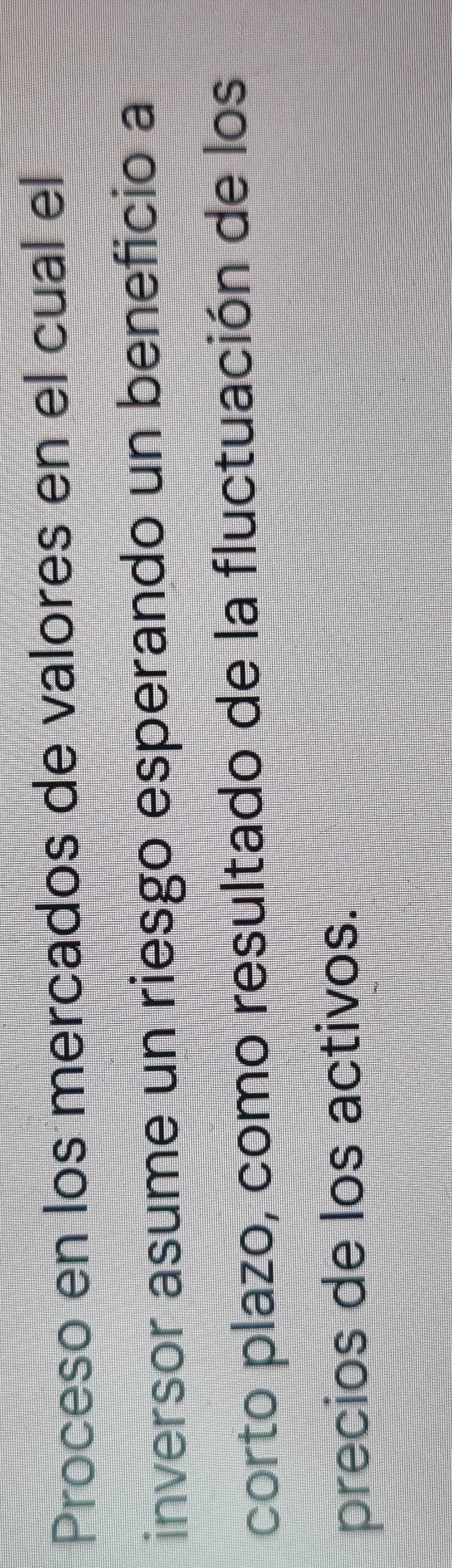 Proceso en los mercados de valores en el cual el 
inversor asume un riesgo esperando un beneficio a 
corto plazo, como resultado de la fluctuación de los 
precios de los activos.