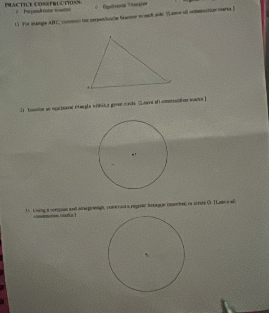 PRACTICE CONSFRUCTIOSN) 
Perpendi catar tisenr 0 Rquitesonal Ticanyie= 
t ) For mangle ARC, comenes the perpendicular biseone to each side [Lenve all cxnstruction oarks ] 
2) traembe an equitareral triangle within 3 given circle [Leave all construction marks ] 
3) Loeing a compass and asraightedge, contuct a regular hexagon mascribed in circle (. [Leave af 
comsoctos marks.