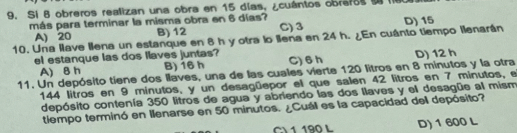 Si 8 obreros realizan una obra en 15 días, ¿cuántos obreros s li
más para terminar la misma obra en 6 días?
B) 12 C) 3 D) 15
10. Una llave Ilena un estanque en 8 h y otra lo llena en 24 h. ¿En cuánto tiempo llenarán A) 20
el estanque las dos llaves juntas?
A) 8 h B) 16 h C) 6h
D) 12 h
11. Un depósito tiene dos llaves, una de las cuales vierte 120 litros en 8 minutos y la otra
144 litros en 9 minutos, y un desagüepor el que salen 42 litros en 7 minutos, e
depósito contenía 350 litros de agua y abriendo las dos llaves y el desagüe al mism
tiempo terminó en Ilenarse en 50 minutos. ¿Cuál es la capacidad del depósito?
CV1 190 L D) 1 600 L