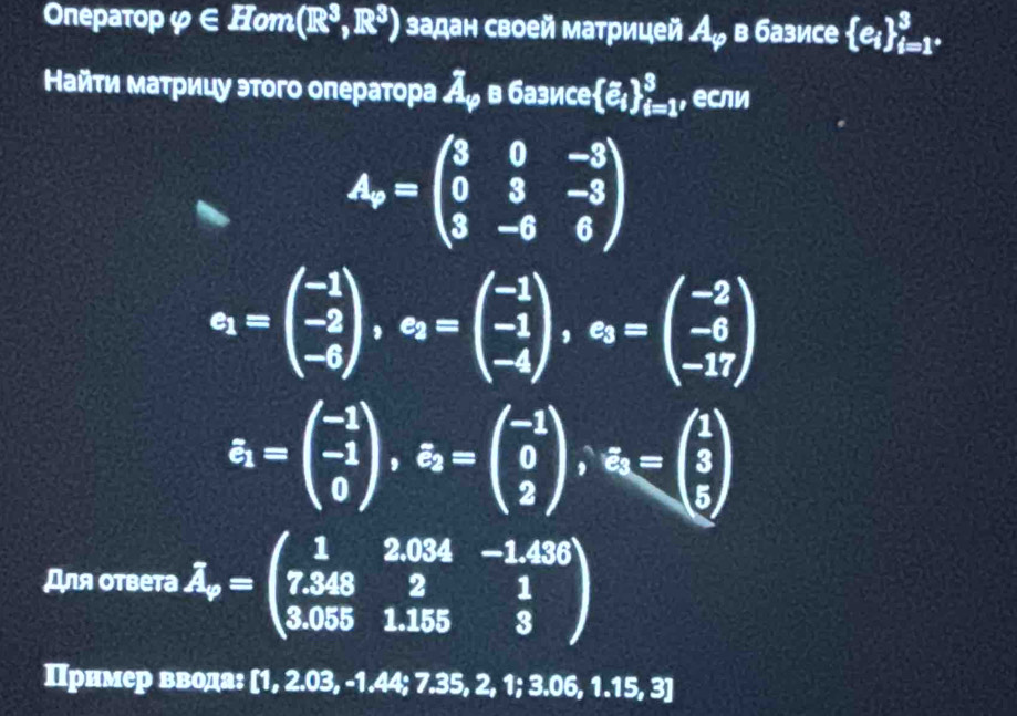 Onepaτop φ ∈ _ H om (R^3,R^3) задан своей матрицей А в базисе  e_i _i=1°^3. 
Найти матрицу этого оператора Аッ в базисе [e_i _(i=1)^3 , если
A_r=beginpmatrix 3&0&-3 0&3&-3 3&-6&6endpmatrix
c_1=beginpmatrix -1 -2 -6endpmatrix , c_2=beginpmatrix -1 -1 -4endpmatrix , c_3=beginpmatrix -2 -6 -17endpmatrix
s_1=beginpmatrix -1 -1 0endpmatrix , s_2=beginpmatrix -1 0 2endpmatrix , s_3=beginpmatrix 1 3 5endpmatrix
Для ответа hat A_r=beginpmatrix 1&2.034&-1.436 7.348&2&1 3.055&1.155&3endpmatrix
Πрнмер ввода: [1, 2.03, -1.44; 7.35, 2, 1; 3.06, 1.15, 3]