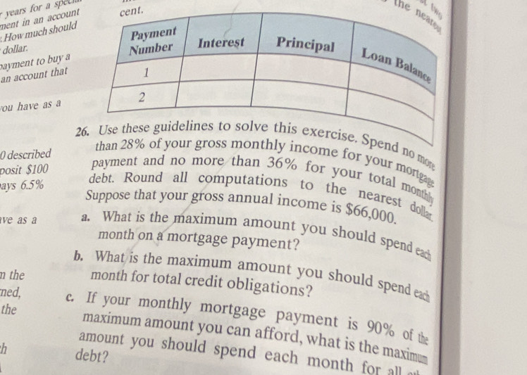 years for a sp 
ment in an account How much should 
the 
dollar. 
bayment to bu y a 
an account that 
ou have as a 
2end no mon 
0 described 
than 28% monthly income for your mortgag 
posit $100
payment and no more than 36% for your total month
ays 6.5%
debt. Round all computations to the nearest dolla 
Suppose that your gross annual income is $66,000. 
ave as a a. What is the maximum amount you should spend eac 
month on a mortgage payment? 
b. What is the maximum amount you should spend ead 
m the month for total credit obligations? 
the 
ned, c. If your monthly mortgage payment is 90% of the 
maximum amount you can afford, what is the maximu 
h debt? 
amount you should spend each month for all .