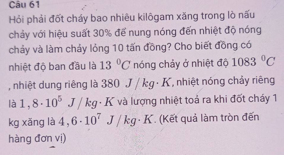 Hỏi phải đốt cháy bao nhiêu kilôgam xăng trong lò nấu 
chảy với hiệu suất 30% để nung nóng đến nhiệt độ nóng 
chảy và làm chảy lỏng 10 tấn đồng? Cho biết đồng có 
nhiệt độ ban đầu là 13°C nóng chảy ở nhiệt độ 1083°C
, nhiệt dung riêng là 380 J / kg · K, nhiệt nóng chảy riêng 
là 1,8· 10^5 J / kg · K và lượng nhiệt toả ra khi đốt cháy 1
kg xǎng là 4,6· 10^7 J/ k g· K T. (Kết quả làm tròn đến 
hàng đơn vị)