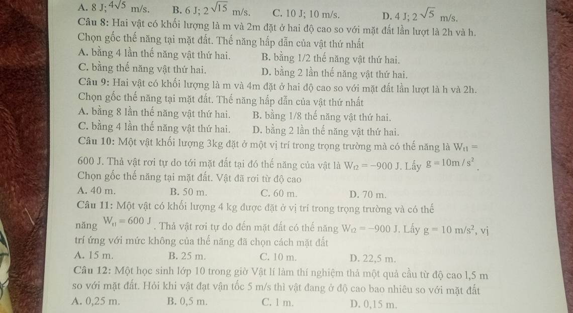 A. 8 J; 4sqrt(5)m/s. B. 6J;2sqrt(15)m/s. C. 10 J; 10 m/s. D. 4J;2sqrt(5)m/s.
Câu 8: Hai vật có khối lượng là m và 2m đặt ở hai độ cao so với mặt đất lần lượt là 2h và h.
Chọn gốc thế năng tại mặt đất. Thế năng hấp dẫn của vật thứ nhất
A. bằng 4 lần thế năng vật thứ hai. B. bằng 1/2 thế năng vật thứ hai.
C. bằng thế năng vật thứ hai. D. bằng 2 lần thế năng vật thứ hai.
Câu 9: Hai vật có khối lượng là m và 4m đặt ở hai độ cao so với mặt đất lần lượt là h và 2h.
Chọn gốc thế năng tại mặt đất. Thế năng hấp đẫn của vật thứ nhất
A. bằng 8 lần thế năng vật thứ hai. B. bằng 1/8 thế năng vật thứ hai.
C. bằng 4 lần thế năng vật thứ hai. D. bằng 2 lần thế năng vật thứ hai.
Câu 10: Một vật khối lượng 3kg đặt ở một vị trí trong trọng trường mà có thế năng là W_t1=
600 J. Thả vật rơi tự do tới mặt đất tại đó thế năng của vật là W_t2=-900J. Lấy g=10m/s^2.
Chọn gốc thế năng tại mặt đất. Vật đã rơi từ độ cao
A. 40 m. B. 50 m. C. 60 m. D. 70 m.
Câu 11: Một vật có khối lượng 4 kg được đặt ở vị trí trong trọng trường và có thế
nǎng W_r1=600J. Thả vật rơi tự do đến mặt đất có thế năng W_12=-900J. Lấy g=10m/s^2,vi
trí ứng với mức không của thế năng đã chọn cách mặt đất
A. 15 m. B. 25 m. C. 10 m. D. 22,5 m.
Câu 12: Một học sinh lớp 10 trong giờ Vật lí làm thí nghiệm thả một quả cầu từ độ cao l,5 m
so với mặt đất. Hỏi khi vật đạt vận tốc 5 m/s thì vật đang ở độ cao bao nhiêu so với mặt đất
A. 0,25 m. B. 0,5 m. C. 1 m. D. 0,15 m.