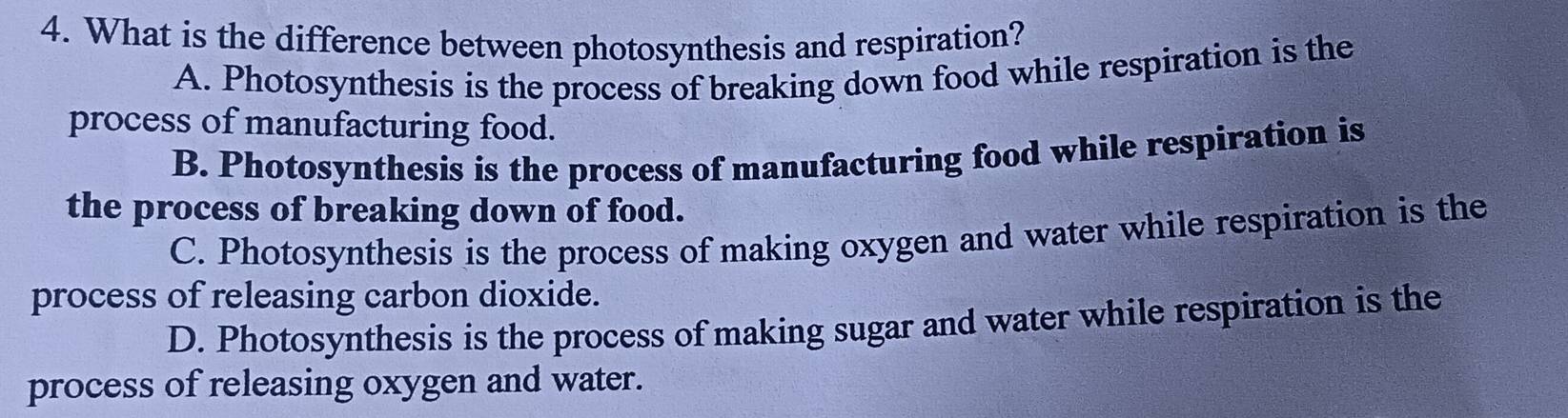 What is the difference between photosynthesis and respiration?
A. Photosynthesis is the process of breaking down food while respiration is the
process of manufacturing food.
B. Photosynthesis is the process of manufacturing food while respiration is
the process of breaking down of food.
C. Photosynthesis is the process of making oxygen and water while respiration is the
process of releasing carbon dioxide.
D. Photosynthesis is the process of making sugar and water while respiration is the
process of releasing oxygen and water.