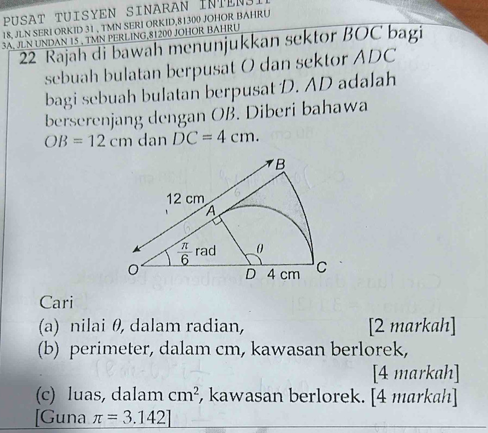 PUSAT TUISYEN SINARAN INTENSI
18, JLN SERI ORKID 31 , TMN SERI ORKID,81300 JOHOR BAHRU
3A, JLN UNDAN 15 , TMN PERLING,81200 JOHOR BAHRU
22 Rajah di bawah menunjukkan sektor BOC bagi
sebuah bulatan berpusat O dan sektor ADC
bagi sebuah bulatan berpusat D. AD adalah
berserenjang dengan OB. Diberi bahawa
OB=12cm dan DC=4cm.
Cari
(a) nilai θ, dalam radian, [2 markah]
(b) perimeter, dalam cm, kawasan berlorek,
[4 markah]
(c) luas, dalam cm^2 , kawasan berlorek. [4 markah]
[Guna π =3.142]