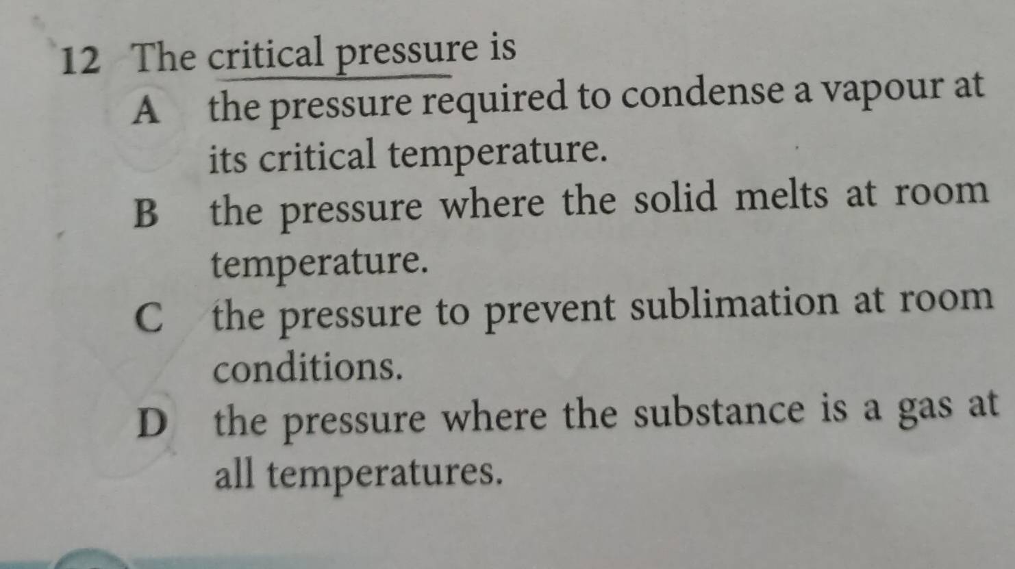 The critical pressure is
A the pressure required to condense a vapour at
its critical temperature.
B the pressure where the solid melts at room
temperature.
C the pressure to prevent sublimation at room
conditions.
D the pressure where the substance is a gas at
all temperatures.