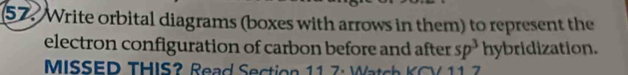 Write orbital diagrams (boxes with arrows in them) to represent the 
electron configuration of carbon before and after sp^3 hybridization. 
MISSED THIS? Read Section 11 7: Watch KCV 11 7